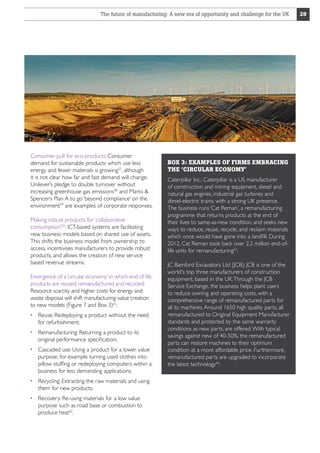 The future of manufacturing: A new era of opportunity and challenge for the UK

Consumer pull for eco-products: Consumer
demand for sustainable products which use less
energy and fewer materials is growing57, although
it is not clear how far and fast demand will change.
Unilever’s pledge to double turnover without
increasing greenhouse gas emissions58 and Marks 
Spencer’s Plan A to go ‘beyond compliance’ on the
environment59 are examples of corporate responses.
Making robust products for ‘collaborative
consumption’60: ICT-based systems are facilitating
new business models based on shared use of assets.
This shifts the business model from ownership to
access, incentivises manufacturers to provide robust
products, and allows the creation of new service
based revenue streams.
Emergence of a ‘circular economy’ in which end of life
products are reused, remanufactured and recycled:
Resource scarcity and higher costs for energy and
waste disposal will shift manufacturing value creation
to new models (Figure 7 and Box 3)61:
  euse: Redeploying a product without the need
R
for refurbishment;
  emanufacturing: Returning a product to its
R
original performance specification;
  ascaded use: Using a product for a lower value
C
purpose, for example turning used clothes into
pillow stuffing or redeploying computers within a
business for less demanding applications;
  ecycling: Extracting the raw materials and using
R
them for new products;
  ecovery: Re-using materials for a low value
R
purpose such as road base or combustion to
produce heat62.

BOX 3: EXAMPLES OF FIRMS EMBRACING
THE ‘CIRCULAR ECONOMY’
Caterpillar Inc.: Caterpillar is a US manufacturer
of construction and mining equipment, diesel and
natural gas engines, industrial gas turbines and
diesel-electric trains, with a strong UK presence.
The business runs ‘Cat Reman’, a remanufacturing
programme that returns products at the end of
their lives to same-as-new condition, and seeks new
ways to reduce, reuse, recycle, and reclaim materials
which once would have gone into a landfill. During
2012, Cat Reman took back over 2.2 million end-oflife units for remanufacturing63.
JC Bamford Excavators Ltd (JCB): JCB is one of the
world's top three manufacturers of construction
equipment, based in the UK. Through the JCB
Service Exchange, the business helps plant users
to reduce owning and operating costs, with a
comprehensive range of remanufactured parts for
all its machines. Around 1650 high quality parts, all
remanufactured to Original Equipment Manufacturer
standards and protected by the same warranty
conditions as new parts, are offered. With typical
savings against new of 40-50%, the remanufactured
parts can restore machines to their optimum
condition at a more affordable price. Furthermore,
remanufactured parts are upgraded to incorporate
the latest technology64.

29

 