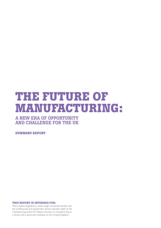 THE FUTURE OF
MANUFACTURING:
A NEW ERA OF OPPORTUNITY
AND CHALLENGE FOR THE UK
SUMMARY REPORT

THIS REPORT IS INTENDED FOR:

Policy-makers, legislators, a wide range of business people, and
the professionals and researchers whose interests relate to the
manufacturing sector. This Report focuses on manufacturing as
a whole with a particular emphasis on the United Kingdom.

 