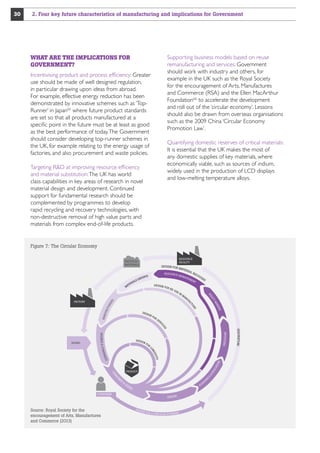 2. Four key future characteristics of manufacturing and implications for Government

Supporting business models based on reuse
remanufacturing and services: Government
should work with industry and others, for
example in the UK such as the Royal Society
for the encouragement of Arts, Manufactures
and Commerce (RSA) and the Ellen MacArthur
Foundation66 to accelerate the development
and roll out of the ‘circular economy’. Lessons
should also be drawn from overseas organisations
such as the 2009 China ‘Circular Economy
Promotion Law’.

WHAT ARE THE IMPLICATIONS FOR
GOVERNMENT?
Incentivising product and process efficiency: Greater
use should be made of well designed regulation,
in particular drawing upon ideas from abroad.
For example, effective energy reduction has been
demonstrated by innovative schemes such as ‘TopRunner’ in Japan65 where future product standards
are set so that all products manufactured at a
specific point in the future must be at least as good
as the best performance of today. The Government
should consider developing top-runner schemes in
the UK, for example relating to the energy usage of
factories, and also procurement and waste policies.

Quantifying domestic reserves of critical materials:
It is essential that the UK makes the most of
any domestic supplies of key materials, where
economically viable, such as sources of indium,
widely used in the production of LCD displays
and low-melting temperature alloys.

Targeting RD at improving resource efficiency
and material substitution: The UK has world
class capabilities in key areas of research in novel
material design and development. Continued
support for fundamental research should be
complemented by programmes to develop
rapid recycling and recovery technologies, with
non-destructive removal of high value parts and
materials from complex end-of-life products.

Figure 7: The Circular Economy
RESOURCE
FACILITY

RECYCLED
MATERIALS

RE SOU RC E

DE S IG N

FO R

RE-

US

MAT

AL

N

F

E
AK
YM

NU

RY

LIC

MA

CO
VE

PO

EI

RE

EN
T

DE S

IG N

FO

R

SE

RS

RE

FAC
TU

RE

TU
AC

FACTORY

E RI

MAN
AG E
M

RS

TE
MA

LS
RIA

DE S IG N FOR

S
ERT
EXP

MAN
U

R
VI
S

NF

I NVE STORS

DE S I G

OR
N
LO

NIE

V I TY
GE

M PA

UC

AT
IO

N

S

ED

S

NS



CO

PRODUCT

UM

ER



US

ER

A
AC

S

CONSUMER

Source: Royal Society for the
encouragement of Arts, Manufactures
and Commerce (2013)

DE S I G N

DE S

IG N F

OR A C I

RC U L A R E C O N O M Y

DE

M

I N FLU E N C E RS

CE

B R AN D S  C O

BRAND

IC

30

 