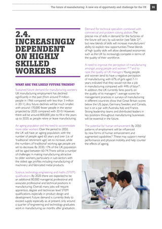 The future of manufacturing: A new era of opportunity and challenge for the UK

2.4.
INCREASINGLY
DEPENDENT
ON HIGHLY
SKILLED
WORKERS
WHAT ARE THE LIKELY FUTURE TRENDS?
Sustained future demand for manufacturing workers:
UK manufacturing employment has declined
significantly in the past (from around 9 million
people in 1966 compared with less than 3 million
in 2011). Any future declines will be much smaller,
with around 170,000 fewer people in the sector
projected by 2020 compared with 2010. However,
there will be around 800,000 jobs to fill in the years
up to 2020, as people retire or leave manufacturing.
An ageing population and the need to accommodate
more older workers: Over the period to 2050,
the UK will have an ageing population, with the
number of people aged 65 years and over (i.e. of
‘traditional’ retirement age) set to increase, while
the numbers of ‘traditional’ working age people are
set to decrease. By 2030, 17% of the UK population
will be aged between 60-74. There will be a number
of challenges in making manufacturing attractive
to older workers, particularly in sub-sectors with
the oldest age profiles including manufacturing of
machinery and fabricated metal products.
Science, technology, engineering and maths (STEM)
qualifications: By 2020 there are expected to be
an additional 80,000 managerial, professional and
associate professional and technical positions in
manufacturing. Overall, many jobs will require
apprentice, degree and technician level STEM
qualifications, especially in product design and
development. Future demand is currently likely to
exceed supply especially as, at present, only around
a quarter of engineering and technology graduates
work in manufacturing six months after graduation.

Demand for technical specialism combined with
commercial and problem solving abilities: The
precise mix of skills in demand for the factories of
the future will vary by sub-sector (see Table 2)67,
but new blends of skills will increase manufacturers’
ability to exploit new opportunities. These blends
of high quality skills will allow developed economies
such as the UK to increasingly compete in terms of
the quality of their workforce.
A need to improve the perception of manufacturing
amongst young people and women 68, 69 and to
raise the quality of UK managers: Young people
and women tend to have a negative perception
of manufacturing, with 67% of girls aged 7-11
years indicated that they would not like a job
in manufacturing compared with 44% of boys70.
In addition, the UK currently fares poorly on
the quality of its managers71: average scores for
management practices in surveys of manufacturing
in different countries show that Great Britain scores
below the US, Japan, Germany, Sweden, and Canada,
but is on a par with Australia, Italy and France.
Strong leadership teams and distributed leaders in
key positions throughout manufacturing businesses
will be essential in the future.
The potential for human enhancement: By 2050
patterns of employment will be influenced
by new forms of human enhancement and
augmented capabilities72. These may support mental
performance and physical mobility, and help counter
the effects of ageing.

31

 