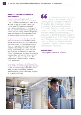 32

2. Four key future characteristics of manufacturing and implications for Government

WHAT ARE THE IMPLICATIONS FOR
GOVERNMENT?
Increasing and diversifying the supply of
manufacturing workers to avoid future shortfalls:
There is a need to consistently reach out to young
people in the education system to encourage
them to study STEM subjects to keep their
future options open; focussing on accessing and
attracting international talent for example through
‘science visas’; and building and maintaining existing
workforce capability for example by encouraging
continual vocational education and training.
Equipping future workers with high quality skills
that manufacturers will need: potential workers
will need to be as high quality and ‘business ready’
as possible, to meet the need for new skills sets
driven by changing business models, technology
and other factors. Higher level skills, vocational
training, apprenticeships and STEM qualifications
will be critical as the manufacturing workforce
shifts to include a greater proportion of managerial,
professional and technical roles. Government will
need to increase the scale and ambition of its
programme of current initiatives to meet these
future requirements.
Ensuring that manufacturers utilise future workers
effectively: this will involve raising employer demand
for skills to stimulate a supply which meets future
needs as closely as possible; and employers
designing jobs that exploit new skills and capabilities
for competitive advantage.

A common theme of all the future
trends is the need for a highly
talented, skilled and flexible workforce.
We must do more to achieve a higher
percentage of young people going into
Science and Engineering and counter the
current poor perception of Manufacturing
industries. Manufacturing local to your
consumers to deliver exceptional value is a
trend we already see in the Food and Drink
sector. Understanding the complete value
chain (e.g. from farm to fork) will enable
businesses to deliver increased value to
customers and consumers.
Richard Martin
Chief Engineer, Nestle UK  Ireland

 