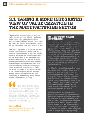 36

3. Three systemic areas for future Government focus

3.1. TAKING A MORE INTEGRATED
VIEW OF VALUE CREATION IN
THE MANUFACTURING SECTOR
Manufacturing is no longer just about ‘production’ –
making a product and then selling it. Manufacturers
are increasingly using a wider ‘value chain’ to
generate new and additional revenue from pre and
post production activities, with production playing a
critical role in allowing these other activities to occur.
New metrics are needed to capture the new ways
in which manufacturers are creating value, and to
assess the scale and location of important changes
within the sector. One way forward would be to
pilot the development of new metrics focussed
on the value chain (Box 4). These will be critical
in revealing key interconnections in the economy,
understanding the important role of production
in the manufacturing value chain, and helping to
identify where in the value chain future policy
intervention should focus to support manufacturers
as they create and capture new and additional
revenue streams. New metrics will also help
in developing an understanding of how policies
in other areas affect manufacturing.

This report is very timely
to prepare us for key opportunities
and challenges and to ensure we
use this changing manufacturing
landscape to capture a larger share
of global manufacturing than we
currently enjoy in the UK.
Juergen Maier
Managing Director, Siemens UK
and Ireland Industry Sector

BOX 4: NEW WAYS TO MEASURE
MANUFACTURING?
The performance of the manufacturing sector
is currently measured by classifying the output of
manufacturing firms by the main type of economic
activity in which they are engaged73 with the
Office for National Statistics using the Standard
Industrial Classification (SIC) system. This provides
a limited and incomplete picture since it captures
neither the wider manufacturing value chain nor
the incorporation within the firm of pre- and
post-production services which are increasingly
important in competitive business models for
manufacturing firms.
The Office for National Statistics collects limited
data relating to the type of goods and services
bought-in by firms, and to which broad sectors
goods and services are sold. This allows them
to construct Supply-and-Use and Input-Output
tables for the UK74 which show in aggregate
the flow of goods and services along the supply
chain. However, it is not possible to use these
data to measure which ‘core’ products also
involve ‘manufacturing-dependent’ pre- and
post-production goods and services.
Achieving this would require access to data
relating to individual firm data, with information
not only on what goods and services are bought-in
and to whom output is sold but also on which
plants and firms supply and purchase these goods 
and services. Such detailed information is not
currently available. The ONS could lead a pilot
looking at innovative ways to use existing and
future potential data sources to develop finer grained
models of activity in support of policy making.

 