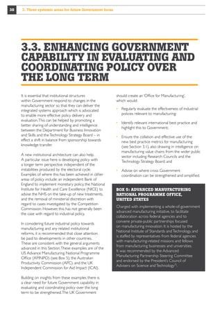 38

3. Three systemic areas for future Government focus

3.3. ENHANCING GOVERNMENT
CAPABILITY IN EVALUATING AND
COORDINATING POLICY OVER
THE LONG TERM
It is essential that institutional structures
within Government respond to changes in the
manufacturing sector so that they can deliver the
integrated systems approach which is advocated
to enable more effective policy delivery and
evaluation. This can be helped by promoting a
better sharing of understanding and intelligence
between the Department for Business Innovation
and Skills and the Technology Strategy Board – in
effect a shift in balance from sponsorship towards
knowledge transfer.
A new institutional architecture can also help.
A particular issue here is developing policy with
a longer term perspective independent of the
instabilities produced by the electoral cycle.
Examples of where this has been achieved in other
areas of policy include: an independent Bank of
England to implement monetary policy, the National
Institute for Health and Care Excellence (NICE) to
advise the NHS on the take-up of new treatments,
and the removal of ministerial discretion with
regard to cases investigated by the Competition
Commission. However, this has not generally been
the case with regard to industrial policy.
In considering future industrial policy towards
manufacturing and any related institutional
reforms, it is recommended that close attention
be paid to developments in other countries.
These are consistent with the general arguments
advanced in this Section. These examples are of the
US Advance Manufacturing National Programme
Office (AMNPO) (see Box 5), the Australian
Productivity Commission (APC), and the UK
Independent Commission for Aid Impact (ICAI).
Building on insights from these examples there is
a clear need for future Government capability in
evaluating and coordinating policy over the long
term to be strengthened. The UK Government

should create an ‘Office for Manufacturing’,
which would:
  egularly evaluate the effectiveness of industrial
R
policies relevant to manufacturing;
 dentify relevant international best practice and
I
highlight this to Government;
  nsure the collation and effective use of the
E
new best practice metrics for manufacturing
(see Section 3.1), also drawing in intelligence on
manufacturing value chains from the wider public
sector including Research Councils and the
Technology Strategy Board; and
  dvise on where cross Government
A
coordination can be strengthened and simplified.
BOX 5: ADVANCED MANUFACTURING
NATIONAL PROGRAMME OFFICE,
UNITED STATES
Charged with implementing a whole-of-government
advanced manufacturing initiative, to facilitate
collaboration across federal agencies and to
convene private-public partnerships focused
on manufacturing innovation. It is hosted by the
National Institute of Standards and Technology, and
is staffed by representatives from federal agencies
with manufacturing-related missions and fellows
from manufacturing businesses and universities.
It was recommended by the Advanced
Manufacturing Partnership Steering Committee
and endorsed by the President’s Council of
Advisers on Science and Technology75.

 