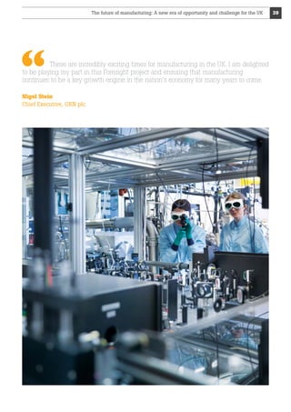 The future of manufacturing: A new era of opportunity and challenge for the UK

These are incredibly exciting times for manufacturing in the UK. I am delighted
to be playing my part in this Foresight project and ensuring that manufacturing
continues to be a key growth engine in the nation’s economy for many years to come.
Nigel Stein
Chief Executive, GKN plc

39

 