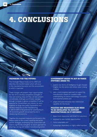 40

4. Conclusions

4. CONCLUSIONS

PREPARING FOR THE FUTURE:
This Foresight Report looks out to 2050 and
describes the transformation which will occur
in the manufacturing sector and the environment
in which it operates.
These changes will present major opportunities
for the UK to develop competitive strengths in
new and existing areas, but they will also present
considerable challenges and threats, not least
through increases in global competition. It will be
essential for Government and industry to work
together to forge new policy frameworks and
develop measures so that manufacturing
is able to fulfil its full potential for contributing to
UK economic growth and prosperity, and in
rebalancing the economy.
Together, the proposed measures put forward in this
Report build on the current industrial and sectorspecific strategies, emphasising that Government will
need to significantly strengthen its future approach to
ensuring a strong and resilient manufacturing sector.:

GOVERNMENT NEEDS TO ACT IN THREE
SYSTEMIC AREAS TO:
  xploit new forms of intelligence to gain sharper
e
insights into the sector and where value is being
created;
 ake a more targeted approach to supporting
t
manufacturers, based on a system-wide
understanding of science, technology, innovation
and industrial policies; and
  dapt and build innovative new institutional
a
capability for the future.
POLICIES AND MEASURES ALSO NEED
TO BE DEVELOPED TO SUPPORT
MANUFACTURING AS IT BECOMES:
 faster, more responsive and closer to customers;
 exposed to new market opportunities;
 more sustainable; and
 increasingly dependent on highly skilled workers.

 