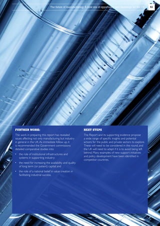 The future of manufacturing: A new era of opportunity and challenge for the UK

FURTHER WORK:

NEXT STEPS

The work in preparing this report has revealed
issues affecting not only manufacturing but industry
in general in the UK. As immediate follow up, it
is recommended the Government commissions
detailed comparative studies into:

T
 he Report and its supporting evidence propose
a wide range of specific insights and potential
actions for the public and private sectors to explore.
These will need to be considered in the round, and
the UK will need to adapt if it is to avoid being left
behind. Many examples of new support initiatives
and policy development have been identified in
competitor countries.

 he role of institutional infrastructures and
t
systems in supporting industry;
 he need for increasing the availability and quality
t
of long term (or patient) capital; and
 he role of a national belief in value creation in
t
facilitating industrial success.

41

 