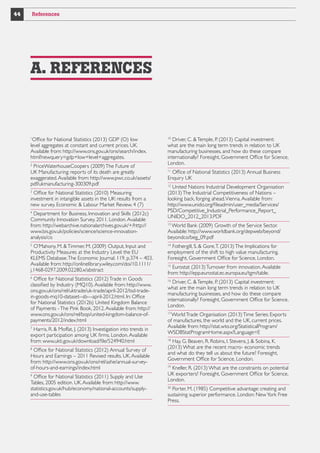 44

References

A. REFERENCES

Office for National Statistics (2013) GDP (O) low
level aggregates at constant and current prices. UK.
Available from: http://www.ons.gov.uk/ons/search/index.
html?newquery=gdp+low+level+aggregates.
1

PriceWaterhouseCoopers (2009) The Future of
UK Manufacturing: reports of its death are greatly
exaggerated. Available from: http://www.pwc.co.uk/assets/
pdf/ukmanufacturing-300309.pdf
2

Office for National Statistics (2010) Measuring
investment in intangible assets in the UK: results from a
new survey. Economic  Labour Market Review. 4 (7)
3

Department for Business, Innovation and Skills (2012c)
Community Innovation Survey, 2011. London. Available
from: http://webarchive.nationalarchives.gov.uk/+/http://
www.bis.gov.uk/policies/science/science-innovationanalysis/cis
4

O’Mahony, M.  Timmer, M. (2009) Output, Input and
Productivity Measures at the Industry Level: the EU
KLEMS Database. The Economic Journal. 119. p.374 – 403.
Available from: http://onlinelibrary.wiley.com/doi/10.1111/
j.1468-0297.2009.02280.x/abstract
5

Office for National Statistics (2012) Trade in Goods
classified by Industry (MQ10). Available from: http://www.
ons.gov.uk/ons/rel/uktrade/uk-trade/april-2012/tsd-tradein-goods-mq10-dataset--sb---april-2012.html. In: Office
for National Statistics (2012b) United Kingdom Balance
of Payments - The Pink Book, 2012. Available from: http://
www.ons.gov.uk/ons/rel/bop/united-kingdom-balance-ofpayments/2012/index.html
6

Harris, R.  Moffat, J. (2013) Investigation into trends in
export participation among UK firms. London. Available
from: www.ukti.gov.uk/download/file/524940.html
7

Office for National Statistics (2012) Annual Survey of
Hours and Earnings – 2011 Revised results. UK. Available
from: http://www.ons.gov.uk/ons/rel/ashe/annual-surveyof-hours-and-earnings/index.html
8

Office for National Statistics (2011) Supply and Use
Tables, 2005 edition. UK. Available from: http://www.
statistics.gov.uk/hub/economy/national-accounts/supplyand-use-tables
9

Driver, C.  Temple, P. (2013) Capital investment:
what are the main long term trends in relation to UK
manufacturing businesses, and how do these compare
internationally? Foresight, Government Office for Science,
London.
10

Office of National Statistics (2013) Annual Business
Enquiry UK
11

United Nations Industrial Development Organisation
(2013) The Industrial Competitiveness of Nations –
looking back, forging ahead. Vienna. Available from:
http://www.unido.org/fileadmin/user_media/Services/
PSD/Competitive_Industrial_Performance_Report_
UNIDO_2012_2013.PDF
12

World Bank (2009) Growth of the Service Sector.
Available: http://www.worldbank.org/depweb/beyond/
beyondco/beg_09.pdf
13

Fothergill, S.  Gore, T. (2013) The Implications for
employment of the shift to high value manufacturing.
Foresight, Government Office for Science, London.
14

Eurostat (2013) Turnover from innovation. Available
from: http://epp.eurostat.ec.europa.eu/tgm/table.
15

Driver, C.  Temple, P. (2013) Capital investment:
what are the main long term trends in relation to UK
manufacturing businesses, and how do these compare
internationally? Foresight, Government Office for Science,
London.
16

World Trade Organisation (2013) Time Series: Exports
of manufactures, the world and the UK, current prices.
Available from: http://stat.wto.org/StatisticalProgram/
WSDBStatProgramHome.aspx?Language=E
17

Hay, G. Beaven, R. Robins, I. Stevens, J.  Sobina, K.
(2013) What are the recent macro- economic trends
and what do they tell us about the future? Foresight,
Government Office for Science, London.
18

Kneller, R. (2013) What are the constraints on potential
UK exporters? Foresight, Government Office for Science,
London.
19

Porter, M. (1985) Competitive advantage: creating and
sustaining superior performance. London: New York Free
Press.
20

 