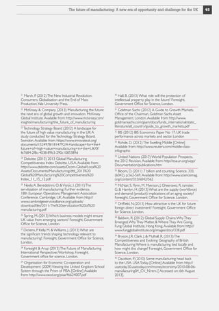 The future of manufacturing: A new era of opportunity and challenge for the UK

21

Marsh, P. (2012) The New Industrial Revolution:
Consumers, Globalisation and the End of Mass
Production. Yale University Press.

30

McKinsey  Company (2013) Manufacturing the future:
the next era of global growth and innovation. McKinsey
Global Institute. Available from: http://www.mckinsey.com/
insights/manufacturing/the_future_of_manufacturing

31

22

Technology Strategy Board (2012) A landscape for
the future of high value manufacturing in the UK: A
study conducted for the Technology Strategy Board.
Swindon. Available from: https://www.innovateuk.org/
documents/1524978/1814792/A+landscape+for+the+
future+of+high+value+manufacturing+in+the+UK/0f
fe7684-2f8c-4038-89b3-290c1085389d
23

Deloitte (2013) 2013 Global Manufacturing
Competitiveness Index Deloitte. U.S.A. Available from:
http://www.deloitte.com/assets/Dcom-Global/Local%20
Assets/Documents/Manufacturing/dttl_2013%20
Global%20Manufacturing%20Competitiveness%20
Index_11_15_12.pdf
24

Neely, A. Benedetinni, O.  Visnjic, I. (2011) The
servitization of manufacturing: Further evidence.
18th European Operations Management Association
Conference. Cambridge, UK. Available from: http://
www.cambridgeservicealliance.org/uploads/
downloadfiles/2011-The%20servitization%20of%20
manufacturing.pdf
25

Spring, M. (2013) Which business models might ensure
UK value from emerging sectors? Foresight, Government
Office for Science, London.
26

Dickens, P. Kelly, M.  Williams, J. (2013) What are
the significant trends shaping technology relevant to
manufacturing?. Foresight, Government Office for Science,
London.
27

Foresight  Arup (2013) The Future of Manufacturing
International Perspectives Workshop. Foresight,
Government office for science, London.
28

Organisation for Economic Co-operation and
Development (2009) Viewing the United Kingdom School
System through the Prism of PISA. [Online] Available
from: http://www.oecd.org/pisa/46624007.pdf
29

Hall, B. (2013) What role will the protection of
intellectual property play in the future? Foresight,
Government Office for Science, London.
Goldman Sachs (2012) A Guide to Growth Markets.
Office of the Chairman, Goldman Sachs Asset
Management, London. Available from: http://www.
goldmansachs.com/gsam/docs/funds_international/static_
literature/all_country/guide_to_growth_markets.pdf
BIS (2012) BIS Economics Paper No 17: UK trade
performance across markets and sector. London
32

Rohde, D. (2012) The Swelling Middle [Online]
Available from: http://www.reuters.com/middle-classinfographic
33

United Nations (2013) World Population Prospects,
the 2012 Revision. Available from: http://esa.un.org/wpp/
Documentation/publications.htm
34

Bloom, D. (2011) 7 billion and counting. Science. 333,
(6042). p.562-569, Available from: http://www.sciencemag.
org/content/333/6042/562
35

McNair, S. Flynn, M. Myerson, J. Gheerawo, R. ramster,
G.  Hamlyn, H. (2013) What are the supply (workforce)
and demand (product) implications of an aging society?
Foresight, Government Office for Science, London.
36

Driffield, N.(2013) How attractive is the UK for future
foreign direct investment? Foresight, Government Office
for Science, London.
37

Baldwin, R. (2012) Global Supply Chains: Why They
Emerged, Why They Matter,  Where They Are Going.
Fung Global Institute, Hong Kong. Available from: http://
www.fungglobalinstitute.org/images/docs/338.pdf
38

Bryson, J.R. Clark, J.  Mulhall, R. (2013) The
Competitiveness and Evolving Geography of British
Manufacturing: Where is manufacturing tied locally and
how might this change? Foresight, Government Office for
Science, London.
39

Davidson, P. (2010) Some manufacturing head back
to the USA. USA Today. [Online] Available from: http://
usatoday30.usatoday.com/money/economy/2010-08-06manufacturing04_CV_N.htm. [ Accessed on: 6th August
2013].
40

45

 