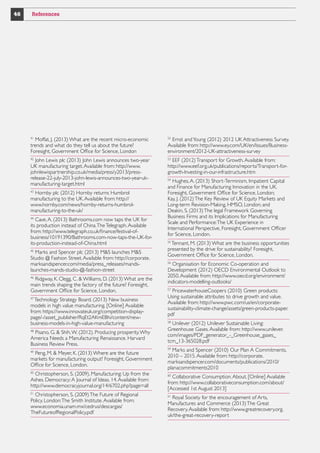46

References

41

Moffat, J. (2013) What are the recent micro-economic
trends and what do they tell us about the future?
Foresight, Government Office for Science, London

52

John Lewis plc (2013) John Lewis announces two-year
UK manufacturing target. Available from: http://www.
johnlewispartnership.co.uk/media/press/y2013/pressrelease-22-july-2013-john-lewis-announces-two-year-ukmanufacturing-target.html

53

42

Hornby plc (2012) Hornby returns Humbrol
manufacturing to the UK. Available from: http://
www.hornby.com/news/hornby-returns-humbrolmanufacturing-to-the-uk/
43

Cave, A. (2013) Bathrooms.com now taps the UK for
its production instead of China. The Telegraph. Available
from: http://www.telegraph.co.uk/finance/festival-ofbusiness/10191390/Bathrooms.com-now-taps-the-UK-forits-production-instead-of-China.html
44

Marks and Spencer plc (2013) MS launches MS
Studio @ Fashion Street. Available from: http://corporate.
marksandspencer.com/media/press_releases/mandslaunches-mands-studio-@-fashion-street
45

Ridgway, K. Clegg, C.  Williams, D. (2013) What are the
main trends shaping the factory of the future? Foresight,
Government Office for Science, London.
46

Technology Strategy Board. (2013) New business
models in high value manufacturing. [Online] Available
from: https://www.innovateuk.org/competition-displaypage/-/asset_publisher/RqEt2AKmEBhi/content/newbusiness-models-in-high-value-manufacturing
47

Pisano, G.  Shih, W. (2012). Producing prosperity. Why
America Needs a Manufacturing Renaissance. Harvard
Business Review Press.
48

Peng, M.  Meyer, K. (2013) Where are the future
markets for manufacturing output? Foresight, Government
Office for Science, London.
49

Christopherson, S. (2009), Manufacturing: Up from the
Ashes. Democracy: A Journal of Ideas. 14. Available from:
http://www.democracyjournal.org/14/6702.php?page=all
50

Christopherson, S. (2009) The Future of Regional
Policy. London: The Smith Institute. Available from:
www.economia.unam.mx/cedrus/descargas/
TheFutureofRegionalPolicy.pdf
51

Ernst and Young (2012) 2012 UK Attractiveness Survey.
Available from: http://www.ey.com/UK/en/Issues/Businessenvironment/2012-UK-attractiveness-survey
EEF (2012) Transport for Growth. Available from:
http://www.eef.org.uk/publications/reports/Transport-forgrowth-Investing-in-our-infrastructure.htm
Hughes, A. (2013) Short-Terminism, Impatient Capital
and Finance for Manufacturing Innovation in the UK.
Foresight, Government Office for Science, London;
Kay, J. (2012) The Key Review of UK Equity Markets and
Long-term Revision-Making, HMSO, London; and
Deakin, S. (2013) The legal Framework Governing
Business Firms and its Implications for Manufacturing
Scale and Performance: The UK Experience in
International Perspective, Foresight, Government Officer
for Science, London.
54

Tennant, M. (2013) What are the business opportunities
presented by the drive for sustainability? Foresight,
Government Office for Science, London.
55

Organisation for Economic Co-operation and
Development (2012) OECD Environmental Outlook to
2050. Available from: http://www.oecd.org/environment/
indicators-modelling-outlooks/
56

PricewaterhouseCoopers (2010) Green products:
Using sustainable attributes to drive growth and value.
Available from: http://www.pwc.com/us/en/corporatesustainability-climate-change/assets/green-products-paper.
pdf
57

Unilever (2012) Unilever Sustainable Living:
Greenhouse Gases. Available from: http://www.unilever.
com/images/PDF_generator_-_Greenhouse_gases_
tcm_13-365028.pdf
58

Marks and Spencer (2010) Our Plan A Commitments,
2010 – 2015. Available from: http://corporate.
marksandspencer.com/documents/publications/2010/
planacommitments2010
59

Collaborative Consumption. About. [Online] Available
from: http://www.collaborativeconsumption.com/about/
[Accessed 1st August 2013]
60

Royal Society for the encouragement of Arts,
Manufactures and Commerce (2013) The Great
Recovery. Available from: http://www.greatrecovery.org.
uk/the-great-recovery-report
61

 