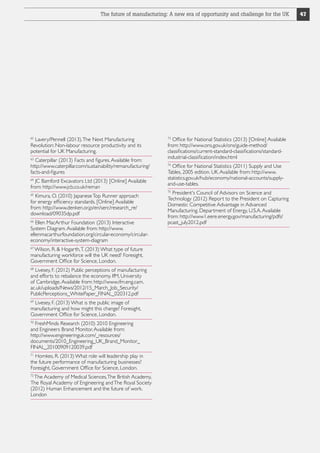 The future of manufacturing: A new era of opportunity and challenge for the UK

Lavery/Pennell (2013). The Next Manufacturing
Revolution: Non-labour resource productivity and its
potential for UK Manufacturing.

Office for National Statistics (2013) [Online] Available
from: http://www.ons.gov.uk/ons/guide-method/
classifications/current-standard-classifications/standardindustrial-classification/index.html

62

73

Caterpillar (2013) Facts and figures. Available from:
http://www.caterpillar.com/sustainability/remanufacturing/
facts-and-figures

74

63

JC Bamford Excavators Ltd (2013) [Online] Available
from: http://www.jcb.co.uk/reman
64

Kimura, O. (2010) Japanese Top Runner approach
for energy efficiency standards. [Online] Available
from: http://www.denken.or.jp/en/serc/research_re/
download/09035dp.pdf
65

Ellen MacArthur Foundation (2013) Interactive
System Diagram. Available from: http://www.
ellenmacarthurfoundation.org/circular-economy/circulareconomy/interactive-system-diagram
66

Wilson, R.  Hogarth, T. (2013) What type of future
manufacturing workforce will the UK need? Foresight,
Government Office for Science, London.
67

Livesey, F. (2012) Public perceptions of manufacturing
and efforts to rebalance the economy. IfM, University
of Cambridge. Available from: http://www.ifm.eng.cam.
ac.uk/uploads/News/2012/15_March_Job_Security/
PublicPerceptions_WhitePaper_FINAL_020312.pdf
68

Livesey, F. (2013) What is the public image of
manufacturing and how might this change? Foresight,
Government Office for Science, London.
69

FreshMinds Research (2010) 2010 Engineering
and Engineers Brand Monitor. Available from:
http://www.engineeringuk.com/_resources/
documents/2010_Engineering_UK_Brand_Monitor_
FINAL_20100909120039.pdf
70

Homkes, R. (2013) What role will leadership play in
the future performance of manufacturing businesses?
Foresight, Government Office for Science, London.
71

The Academy of Medical Sciences, The British Academy,
The Royal Academy of Engineering and The Royal Society
(2012) Human Enhancement and the future of work.
London
72

Office for National Statistics (2011) Supply and Use
Tables, 2005 edition. UK. Available from: http://www.
statistics.gov.uk/hub/economy/national-accounts/supplyand-use-tables.
President's Council of Advisors on Science and
Technology (2012) Report to the President on Capturing
Domestic Competitive Advantage in Advanced
Manufacturing. Department of Energy, U.S.A. Available
from: http://www1.eere.energy.gov/manufacturing/pdfs/
pcast_july2012.pdf
75

47

 