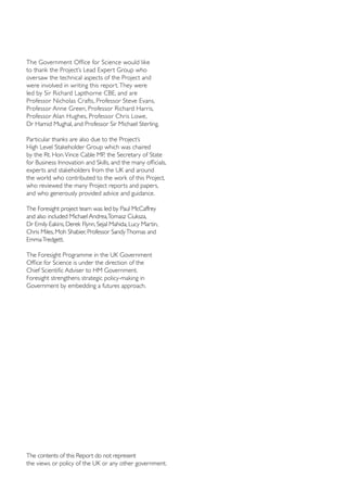 The Government Office for Science would like
to thank the Project’s Lead Expert Group who
oversaw the technical aspects of the Project and
were involved in writing this report. They were
led by Sir Richard Lapthorne CBE, and are
Professor Nicholas Crafts, Professor Steve Evans,
Professor Anne Green, Professor Richard Harris,
Professor Alan Hughes, Professor Chris Lowe,
Dr Hamid Mughal, and Professor Sir Michael Sterling.
Particular thanks are also due to the Project’s
High Level Stakeholder Group which was chaired
by the Rt. Hon. Vince Cable MP, the Secretary of State
for Business Innovation and Skills, and the many officials,
experts and stakeholders from the UK and around
the world who contributed to the work of this Project,
who reviewed the many Project reports and papers,
and who generously provided advice and guidance.
The Foresight project team was led by Paul McCaffrey
and also included Michael Andrea,Tomasz Ciuksza,
Dr Emily Eakins, Derek Flynn, Sejal Mahida, Lucy Martin,
Chris Miles, Moh Shabier, Professor Sandy Thomas and
Emma Tredgett.
The Foresight Programme in the UK Government
Office for Science is under the direction of the
Chief Scientific Adviser to HM Government.
Foresight strengthens strategic policy-making in
Government by embedding a futures approach.

The contents of this Report do not represent 
the views or policy of the UK or any other government.

 