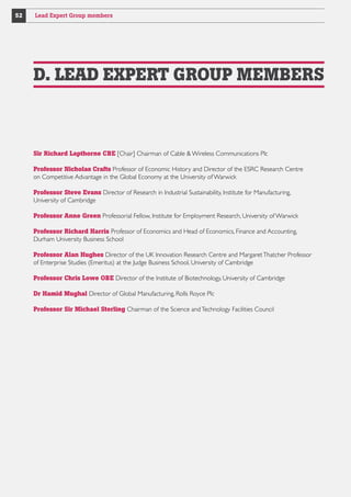 52

Lead Expert Group members

D. LEAD EXPERT GROUP MEMBERS

Sir Richard Lapthorne CBE [Chair] Chairman of Cable  Wireless Communications Plc
Professor Nicholas Crafts Professor of Economic History and Director of the ESRC Research Centre
on Competitive Advantage in the Global Economy at the University of Warwick
Professor Steve Evans Director of Research in Industrial Sustainability, Institute for Manufacturing,
University of Cambridge
Professor Anne Green Professorial Fellow, Institute for Employment Research, University of Warwick
Professor Richard Harris Professor of Economics and Head of Economics, Finance and Accounting,
Durham University Business School
Professor Alan Hughes Director of the UK Innovation Research Centre and Margaret Thatcher Professor
of Enterprise Studies (Emeritus) at the Judge Business School, University of Cambridge
Professor Chris Lowe OBE Director of the Institute of Biotechnology, University of Cambridge
Dr Hamid Mughal Director of Global Manufacturing, Rolls Royce Plc
Professor Sir Michael Sterling Chairman of the Science and Technology Facilities Council

 