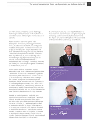 The future of manufacturing: A new era of opportunity and challenge for the UK

and public private partnerships such as the Energy
Technologies Institute, these are much smaller than in
competitor nations. Addressing this mismatch should be
a priority.
Recent years have seen a resurgence in the
development of industrial policies by governments
in the UK and overseas. In the UK, industrial policies
have been developed in 11 sectors, led in most cases
by groups from the public and private sectors, with
many of these encompassing manufacturing industries.
One specific development has been the creation of
the Catapult Centres. In particular, the High Value
Manufacturing Catapult provides a strong base on
which to build substantial further effort. It is
recommended that its funding is substantially increased,
and used in part to encourage the greater involvement
of smaller firms in particular.
Whilst specific initiatives are essential in areas
mentioned above, more is needed. Recognition that the
UK's national infrastructure suffered from fragmented
policy making led to the creation of Infrastructure UK
(IUK). Manufacturing suffers from similar challenges
and is no less strategic for the future strength and
resilience of the UK economy. The Lead Expert Group
of this Foresight Project considers that a similar office
to the IUK is needed for Manufacturing. This would be
responsible for helping Government to formulate longterm policies that would take into account the extended
value chain associated with manufacturing industries.
It should be staffed by experts, preferably with
substantial successful industry experience. They would
consider all of the issues highlighted in this Report,
and develop and assist Government with piloting new
policies. A UK Office for Manufacturing would need
to work closely with IUK, in view of the importance
of infrastructure to manufacturing. It would also need
to work closely with industry, particularly to improve
skills and increase the ability of companies to innovate
by working with relevant partners. Other countries
including the United States and Australia have developed
relevant offices from which the UK can learn.

In summary, manufacturing is too important to leave to
its own devices. The Lead Expert Group for this project,
comprising Academic and Industry leaders commend
this Report to Government, together with its associated
analysis and evidence underpinning its conclusions.

Sir Richard Lapthorne
Chair, Project Lead Expert Group

Sir Mark Walport
Government Chief Scientific Adviser

7

 