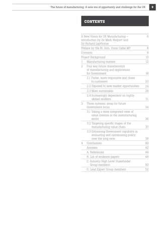The future of manufacturing: A new era of opportunity and challenge for the UK

9

CONTENTS

A New Vision for UK Manufacturing –
introduction by Sir Mark Walport and
Sir Richard Lapthorne

6

Preface by the Rt. Hon. Vince Cable MP	

8

Contents

9

Project Background

10

1

Manufacturing matters

12

2

Four key future characteristics
of manufacturing and implications
for Government

18

2.1 Faster, more responsive and closer

to customers

20

2.2 Exposed to new market opportunities

24

2.3 More sustainable

28

2.4 ncreasingly dependent on highly
I
skilled workers 	

31

Three systemic areas for future
Government focus

34

3.1 Taking a more integrated view of

value creation in the manufacturing
sector 	

36

3.2  argeting specific stages of the
T
manufacturing value chain	

37

3.3  nhancing Government capability in
E
evaluating and coordinating policy
over the long term	

38

Conclusions

40

Annexes

42

A. References

44

B. List of evidence papers	

48

C. ndustry High Level Stakeholder
I
Group members

50

D. Lead Expert Group members

52

3

4

 
