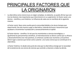 PRINCIPALES FACTORES QUE 
LA ORIGINARON 
• La cibernética como ciencia tuvo un origen complejo, no obstante, se puede afirmar que son 
tres los factores más importantes que intervinieron en su surgimiento: Un factor social, uno 
técnico - científico y uno histórico. La influencia de cada uno se manifesto de la siguiente 
manera: 
a) Factor social. Nace como auxilio para la comunidad debido a los duros tiempos que 
experimentó. De esta manera surge la cibernética, tratando de buscar mecanismos que 
ayudasen a incrementar la producción y consecuentemente el capital. 
b) Factor técnico - científico. En tal caso los movimientos o ciencias tecnológicas, e 
igualmente los pensamientos científicos, al interrelacionarse se dieron cuenta que su eficacia 
y desenvolvimiento eran más positivos, es entonces cuando esas reuniones y encuentros 
dieron lugar a avances que tenían como sustento una nueva ciencia que se constituyó en la 
cibernética. 
c) Factor histórico. Es desde este punto de vista que la cibernética emerge por la necesidad 
de la existencia de una ciencia de ciencias que controle y relacione a todas las demás. 
 