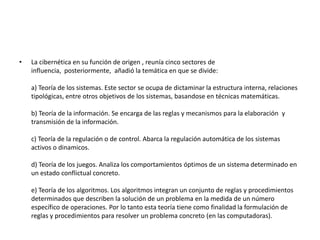 • La cibernética en su función de origen , reunía cinco sectores de 
influencia, posteriormente, añadió la temática en que se divide: 
a) Teoría de los sistemas. Este sector se ocupa de dictaminar la estructura interna, relaciones 
tipológicas, entre otros objetivos de los sistemas, basandose en técnicas matemáticas. 
b) Teoría de la información. Se encarga de las reglas y mecanismos para la elaboración y 
transmisión de la información. 
c) Teoría de la regulación o de control. Abarca la regulación automática de los sistemas 
activos o dinamicos. 
d) Teoría de los juegos. Analiza los comportamientos óptimos de un sistema determinado en 
un estado conflictual concreto. 
e) Teoría de los algoritmos. Los algoritmos integran un conjunto de reglas y procedimientos 
determinados que describen la solución de un problema en la medida de un número 
específico de operaciones. Por lo tanto esta teoría tiene como finalidad la formulación de 
reglas y procedimientos para resolver un problema concreto (en las computadoras). 
 