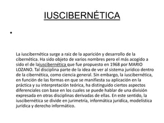 IUSCIBERNÉTICA 
• 
La iuscibernética surge a raiz de la aparición y desarrollo de la 
cibernética. Ha sido objeto de varios nombres pero el más acogido a 
sido el de laiuscibernética que fue propuesto en 1968 por MARIO 
LOZANO. Tal disciplina parte de la idea de ver al sistema jurídico dentro 
de la cibernética, como ciencia general. Sin embargo, la iuscibernética, 
en función de las formas en que se manifiesta su aplicación en la 
práctica y su interpretación teórica, ha distinguido ciertos aspectos 
diferenciales con base en los cuales se puede hablar de una división 
expresada en otras disciplinas derivadas de ellas. En este sentido, la 
iuscibernética se divide en jurimetría, informática juridíca, modelística 
jurídica y derecho informático. 
