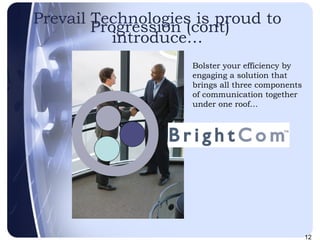Progression (cont) Bolster your efficiency by engaging a solution that brings all three components of communication together under one roof… Prevail Technologies is proud to introduce… 