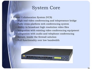 System Core Visual Collaboration System (VCS)‏ High end video conferencing and telepresence bridge Fully cross-platform web conferencing system Ability to broadcast high resolution video files Integration with existing video conferencing equipment Integration with audio and telephone conferencing Secure, inside the firewall solution Full functionality over low bandwidth VCS200 
