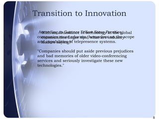Transition to Innovation With an abundance of technology at the global communities finger tips, what are industry leaders saying? According to Gartner Fellow Steve Prentice, companies must educate themselves on the scope and capabilities of telepresence systems.  "Companies should put aside previous prejudices and bad memories of older video-conferencing services and seriously investigate these new technologies."  