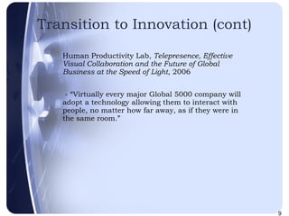 Transition to Innovation (cont) Human Productivity Lab,  Telepresence, Effective Visual Collaboration and the Future of Global Business at the Speed of Light , 2006 - “Virtually every major Global 5000 company will adopt a technology allowing them to interact with people, no matter how far away, as if they were in the same room.” 