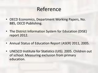 Reference
• OECD Economics, Department Working Papers, No.
885, OECD Publishing.
• The District Information System for Education (DISE)
report 2012.
• Annual Status of Education Report (ASER) 2011, 2005.
• UNESCO Institute for Statistics (UIS). 2005. Children out
of school: Measuring exclusion from primary
education.
 