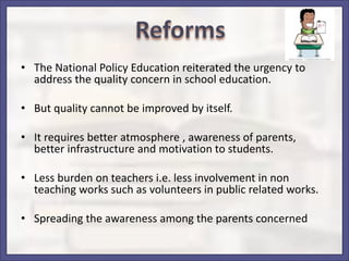 • The National Policy Education reiterated the urgency to
address the quality concern in school education.
• But quality cannot be improved by itself.
• It requires better atmosphere , awareness of parents,
better infrastructure and motivation to students.
• Less burden on teachers i.e. less involvement in non
teaching works such as volunteers in public related works.
• Spreading the awareness among the parents concerned
 