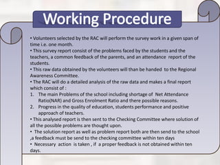 • Volunteers selected by the RAC will perform the survey work in a given span of
time i.e. one month.
• This survey report consist of the problems faced by the students and the
teachers, a common feedback of the parents, and an attendance report of the
students.
• This raw data obtained by the volunteers will than be handed to the Regional
Awareness Committee.
• The RAC will do a detailed analysis of the raw data and makes a final report
which consist of :
1. The main Problems of the school including shortage of Net Attendance
Ratio(NAR) and Gross Enrolment Ratio and there possible reasons.
2. Progress in the quality of education, students performance and positive
approach of teachers.
• This analysed report is then sent to the Checking Committee where solution of
all the possible problems are thought upon.
• The solution report as well as problem report both are then send to the school
,a feedback must be send to the checking committee within ten days
• Necessary action is taken , if a proper feedback is not obtained within ten
days.
 