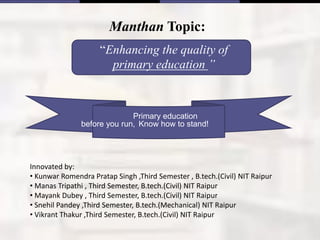 Manthan Topic:
“Enhancing the quality of
primary education ”
Innovated by:
• Kunwar Romendra Pratap Singh ,Third Semester , B.tech.(Civil) NIT Raipur
• Manas Tripathi , Third Semester, B.tech.(Civil) NIT Raipur
• Mayank Dubey , Third Semester, B.tech.(Civil) NIT Raipur
• Snehil Pandey ,Third Semester, B.tech.(Mechanical) NIT Raipur
• Vikrant Thakur ,Third Semester, B.tech.(Civil) NIT Raipur
Primary education
before you run, Know how to stand!
 