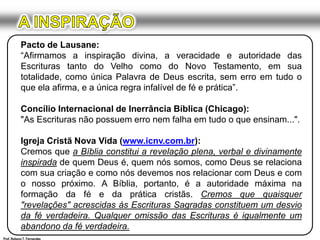 A INSPIRAÇÃOPacto de Lausane:“Afirmamos a inspiração divina, a veracidade e autoridade das Escrituras tanto do Velho como do Novo Testamento, em sua totalidade, como única Palavra de Deus escrita, sem erro em tudo o que ela afirma, e a única regra infalível de fé e prática”.Concílio Internacional de Inerrância Bíblica (Chicago):"As Escrituras não possuem erro nem falha em tudo o que ensinam...".Igreja Cristã Nova Vida (www.icnv.com.br):Cremos que a Bíblia constitui a revelação plena, verbal e divinamente inspirada de quem Deus é, quem nós somos, como Deus se relaciona com sua criação e como nós devemos nos relacionar com Deus e com o nosso próximo. A Bíblia, portanto, é a autoridade máxima na formação da fé e da prática cristãs. Cremos que quaisquer "revelações" acrescidas às Escrituras Sagradas constituem um desvio da fé verdadeira. Qualquer omissão das Escrituras é igualmente um abandono da fé verdadeira.Prof. Robson T. Fernandes