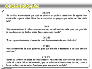 A INSPIRAÇÃOAp 22:18“Eu testifico a todo aquele que ouvir as palavras da profecia deste livro: Se alguém lhes acrescentar alguma coisa, Deus lhe acrescentará as pragas que estão escritas neste livro”Dt 4:2“Não acrescentareis à palavra que vos mando, nem diminuireis dela, para que guardeis os mandamentos do Senhor vosso Deus, que eu vos mando”Dt 12:32“Tudo o que eu te ordeno, observarás; nada lhe acrescentarás nem diminuirás”Pv 30:6“Nada acrescentes às suas palavras, para que ele não te repreenda e tu sejas achado mentiroso”2 Pe 3:16“como faz também em todas as suas epístolas, nelas falando acerca destas coisas, mas quais há pontos difíceis de entender, que os indoutos e inconstantes torcem, como o fazem também com as outras Escrituras, para sua própria perdição”Prof. Robson T. Fernandes