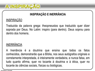 A INSPIRAÇÃOINSPIRAÇÃO E INERRÂNCIAINSPIRAÇÃOTraduzida da palavra grega: theopneustos que traduzido quer dizer soprada por Deus. No Latim: inspiro (para dentro). Deus soprou para dentro dos homens.INERRÂNCIAA Inerrância é a doutrina que ensina que todos os fatos conhecidos, demonstrarão que a Bíblia, nos seus autógrafos originais e corretamente interpretada, é inteiramente verdadeira, e nunca falsa, em tudo quanto afirma, quer no tocante à doutrina e à ética, quer no tocante às ciências sociais, físicas ou biológicas. Prof. Robson T. Fernandes