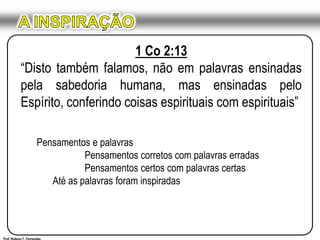 A INSPIRAÇÃO1 Co 2:13“Disto também falamos, não em palavras ensinadas pela sabedoria humana, mas ensinadas pelo Espírito, conferindo coisas espirituais com espirituais”Pensamentos e palavras	Pensamentos corretos com palavras erradas	Pensamentos certos com palavras certas	Até as palavras foram inspiradasProf. Robson T. Fernandes