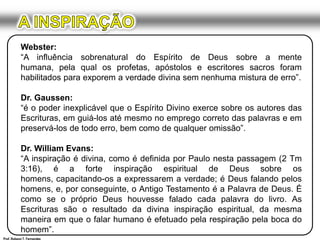 A INSPIRAÇÃOWebster:“A influência sobrenatural do Espírito de Deus sobre a mente humana, pela qual os profetas, apóstolos e escritores sacros foram habilitados para exporem a verdade divina sem nenhuma mistura de erro”.Dr. Gaussen:“é o poder inexplicável que o Espírito Divino exerce sobre os autores das Escrituras, em guiá-los até mesmo no emprego correto das palavras e em preservá-los de todo erro, bem como de qualquer omissão”.Dr. William Evans:“A inspiração é divina, como é definida por Paulo nesta passagem (2 Tm 3:16), é a forte inspiração espiritual de Deus sobre os homens, capacitando-os a expressarem a verdade; é Deus falando pelos homens, e, por conseguinte, o Antigo Testamento é a Palavra de Deus. É como se o próprio Deus houvesse falado cada palavra do livro. As Escrituras são o resultado da divina inspiração espiritual, da mesma maneira em que o falar humano é efetuado pela respiração pela boca do homem”.Prof. Robson T. Fernandes