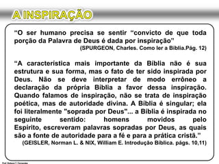 A INSPIRAÇÃO“O ser humano precisa se sentir “convicto de que toda porção da Palavra de Deus é dada por inspiração”(SPURGEON, Charles. Como ler a Bíblia.Pág. 12)“A característica mais importante da Bíblia não é sua estrutura e sua forma, mas o fato de ter sido inspirada por Deus. Não se deve interpretar de modo errôneo a declaração da própria Bíblia a favor dessa inspiração. Quando falamos de inspiração, não se trata de inspiração poética, mas de autoridade divina. A Bíblia é singular; ela foi literalmente "soprada por Deus"... a Bíblia é inspirada no seguinte sentido: homens movidos pelo Espírito, escreveram palavras sopradas por Deus, as quais são a fonte de autoridade para a fé e para a prática cristã.”(GEISLER, Norman L. & NIX, William E. Introdução Bíblica. págs. 10,11)Prof. Robson T. Fernandes