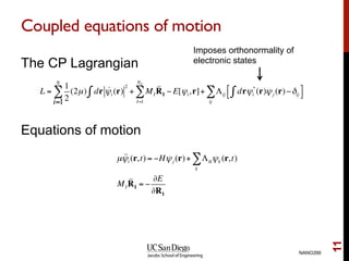 Coupled equations of motion
The CP Lagrangian
Equations of motion
NANO266
11
L =
1
2
(2µ)
i=1
N
∑ dr !ψi (r)
2
∫ + MI
I=1
NI
∑ !!RI − E[ψi,r]+ Λij drψi
*
(r)ψj (r)−δij∫%
&
'
(
ij
∑
Imposes orthonormality of
electronic states
µ !!ψi (r,t) = −Hψj (r)+ Λikψk (r,t)
k
∑
MI
!!RI = −
∂E
∂RI
 