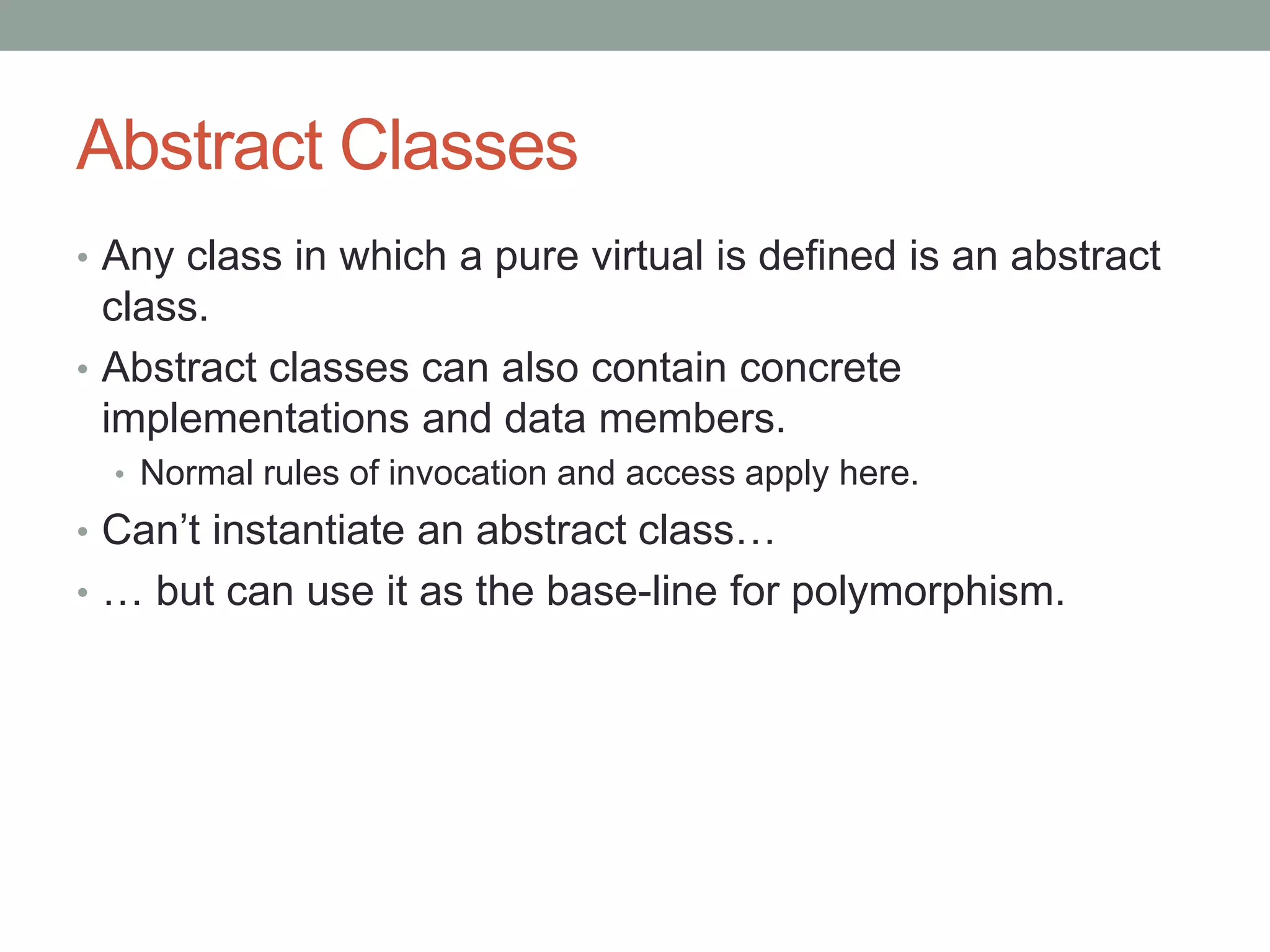 Abstract Classes
• Any class in which a pure virtual is defined is an abstract
class.
• Abstract classes can also contain concrete
implementations and data members.
• Normal rules of invocation and access apply here.
• Can’t instantiate an abstract class…
• … but can use it as the base-line for polymorphism.
 