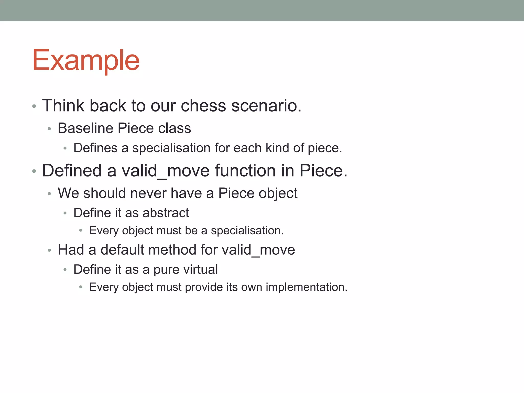 Example
• Think back to our chess scenario.
• Baseline Piece class
• Defines a specialisation for each kind of piece.
• Defined a valid_move function in Piece.
• We should never have a Piece object
• Define it as abstract
• Every object must be a specialisation.
• Had a default method for valid_move
• Define it as a pure virtual
• Every object must provide its own implementation.
 