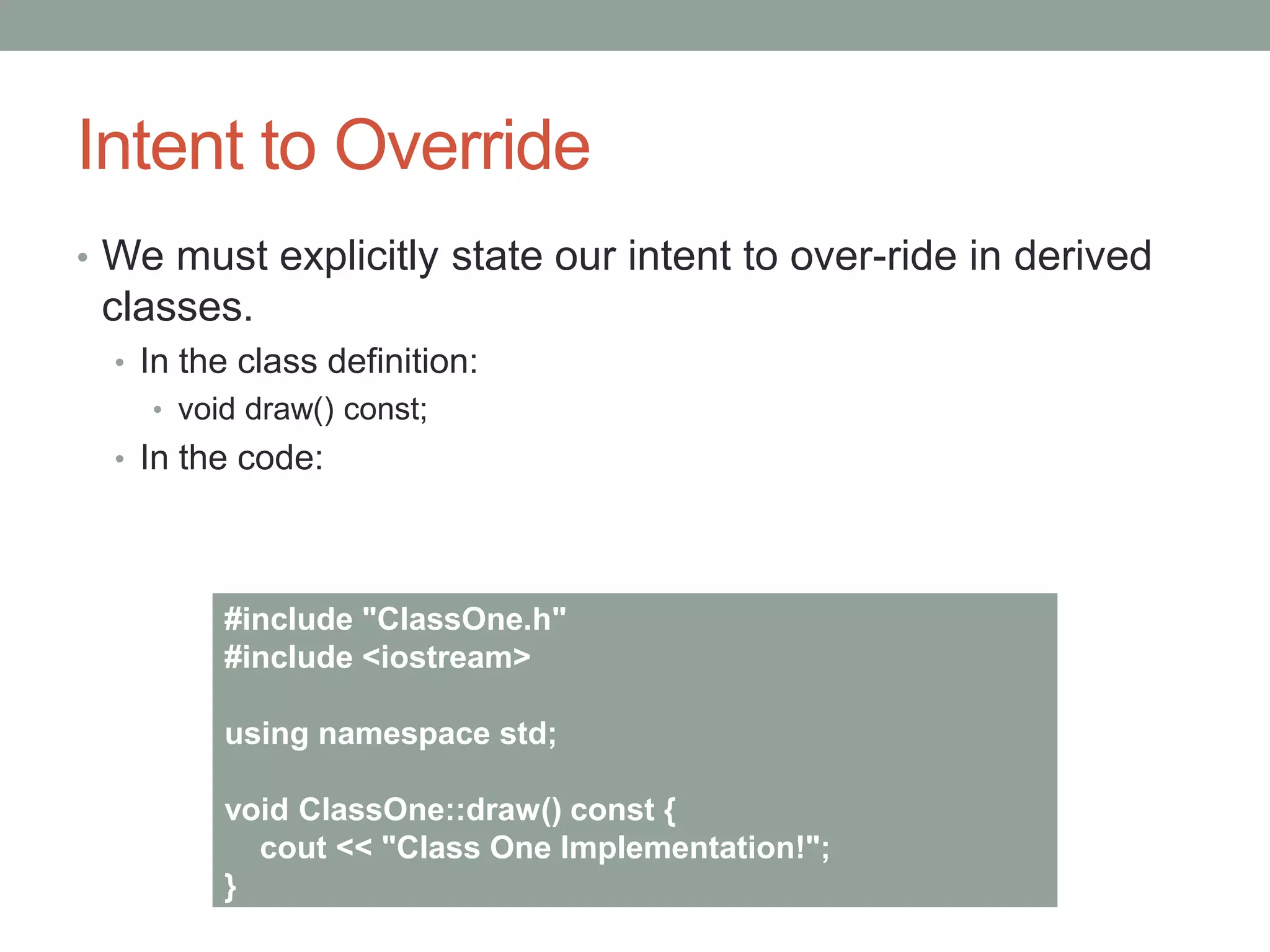 Intent to Override
• We must explicitly state our intent to over-ride in derived
classes.
• In the class definition:
• void draw() const;
• In the code:
#include "ClassOne.h"
#include <iostream>
using namespace std;
void ClassOne::draw() const {
cout << "Class One Implementation!";
}
 