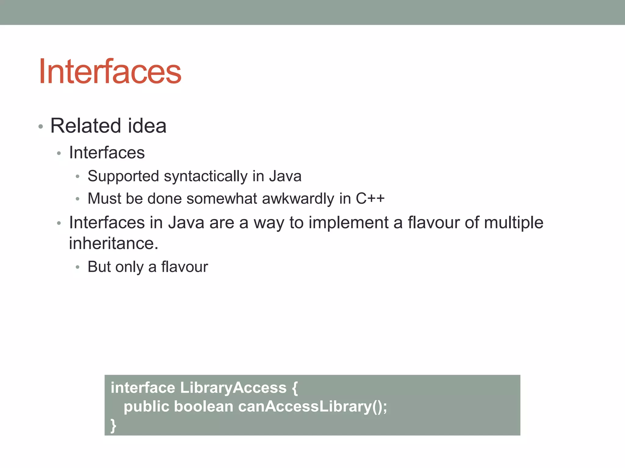 Interfaces
• Related idea
• Interfaces
• Supported syntactically in Java
• Must be done somewhat awkwardly in C++
• Interfaces in Java are a way to implement a flavour of multiple
inheritance.
• But only a flavour
interface LibraryAccess {
public boolean canAccessLibrary();
}
 