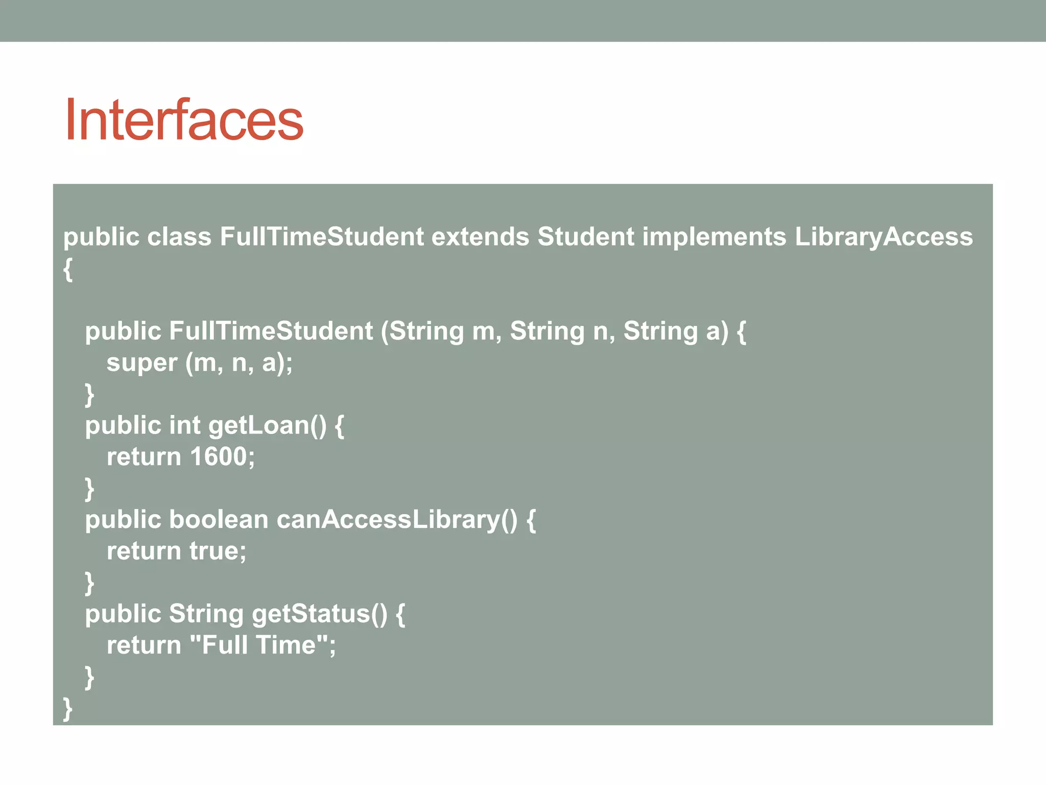 Interfaces
public class FullTimeStudent extends Student implements LibraryAccess
{
public FullTimeStudent (String m, String n, String a) {
super (m, n, a);
}
public int getLoan() {
return 1600;
}
public boolean canAccessLibrary() {
return true;
}
public String getStatus() {
return "Full Time";
}
}
 