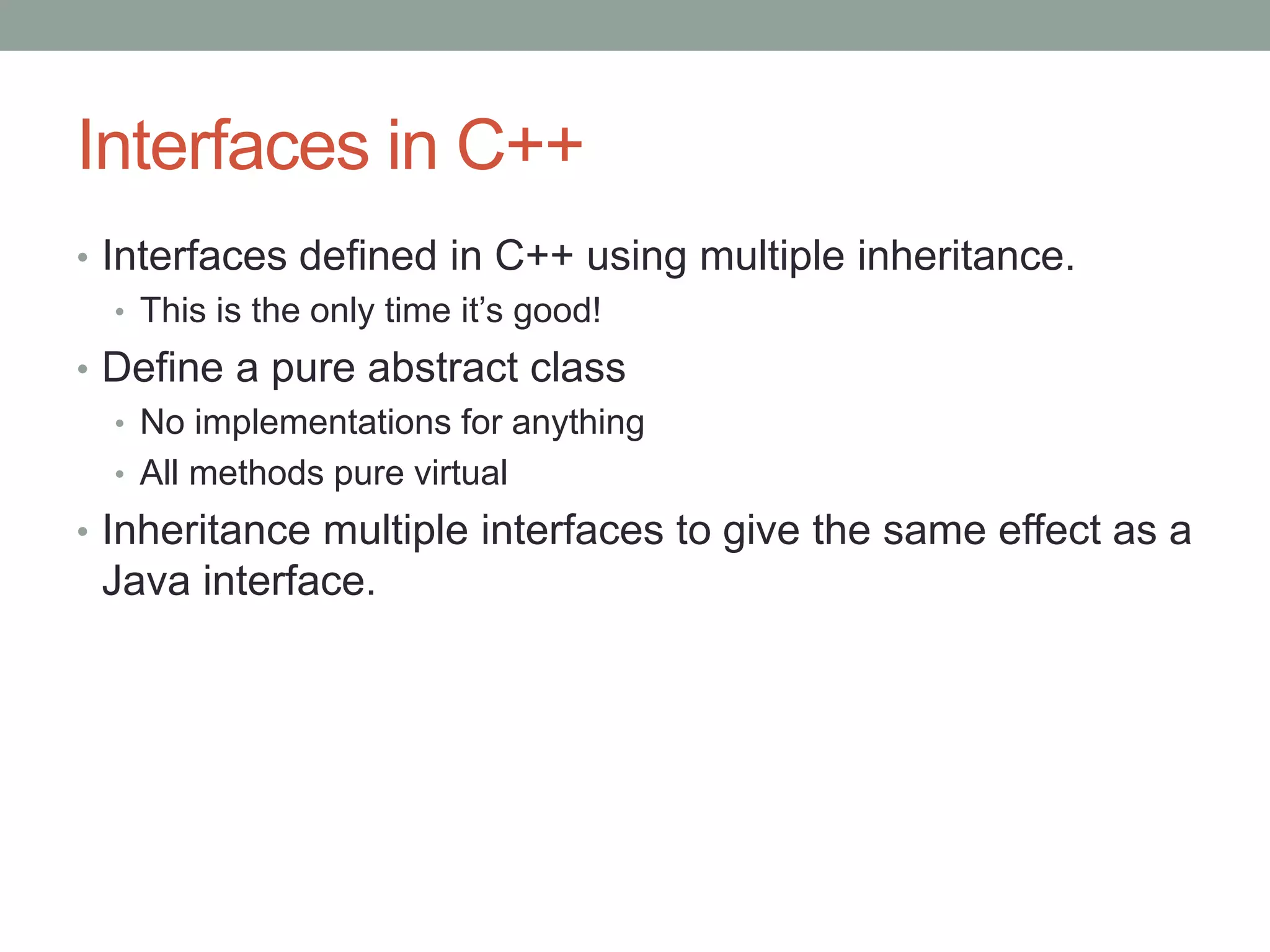Interfaces in C++
• Interfaces defined in C++ using multiple inheritance.
• This is the only time it’s good!
• Define a pure abstract class
• No implementations for anything
• All methods pure virtual
• Inheritance multiple interfaces to give the same effect as a
Java interface.
 