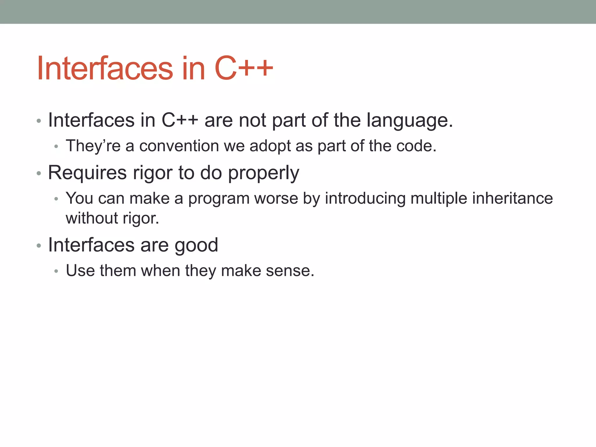 Interfaces in C++
• Interfaces in C++ are not part of the language.
• They’re a convention we adopt as part of the code.
• Requires rigor to do properly
• You can make a program worse by introducing multiple inheritance
without rigor.
• Interfaces are good
• Use them when they make sense.
 