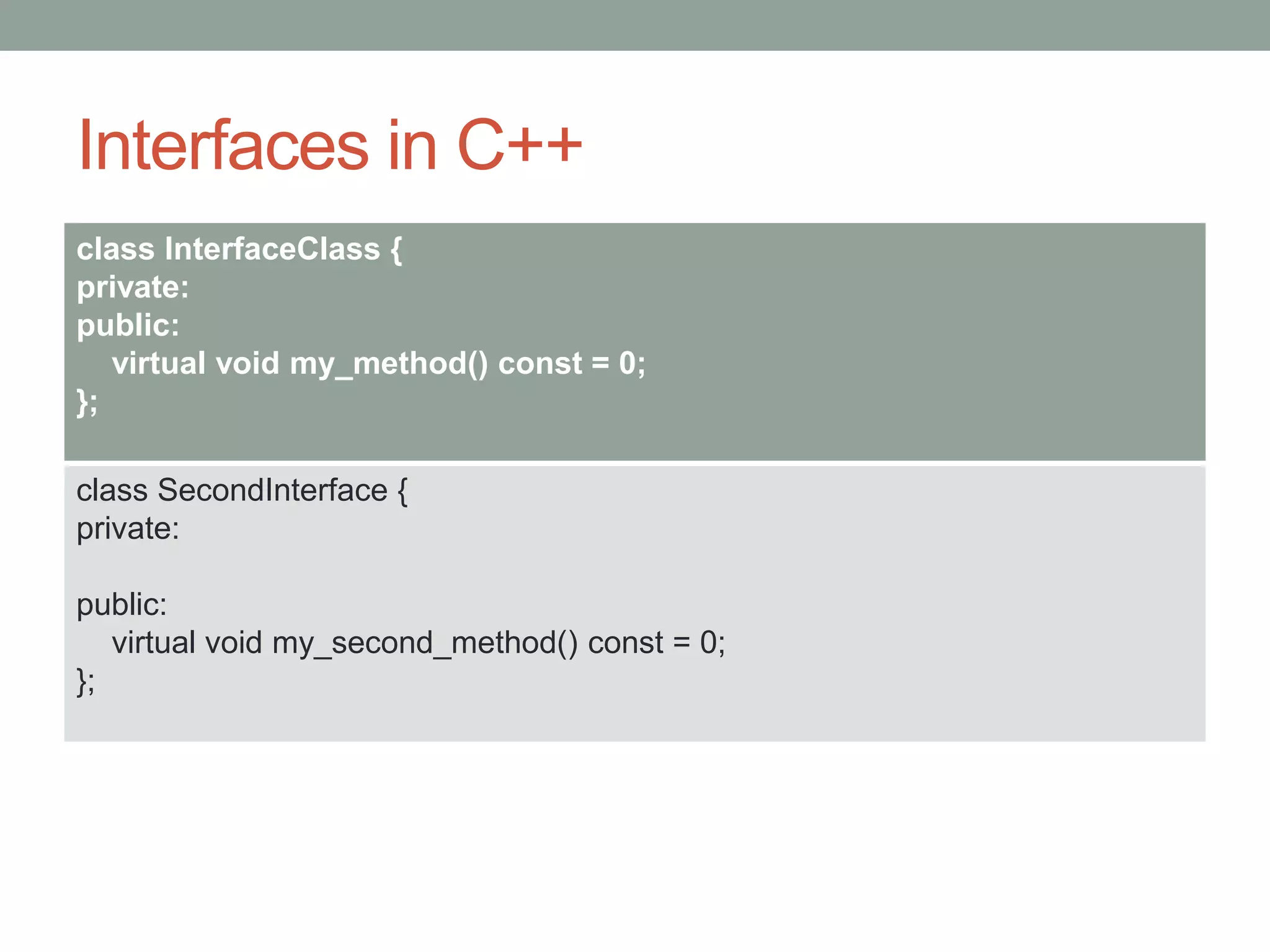 Interfaces in C++
class InterfaceClass {
private:
public:
virtual void my_method() const = 0;
};
class SecondInterface {
private:
public:
virtual void my_second_method() const = 0;
};
 