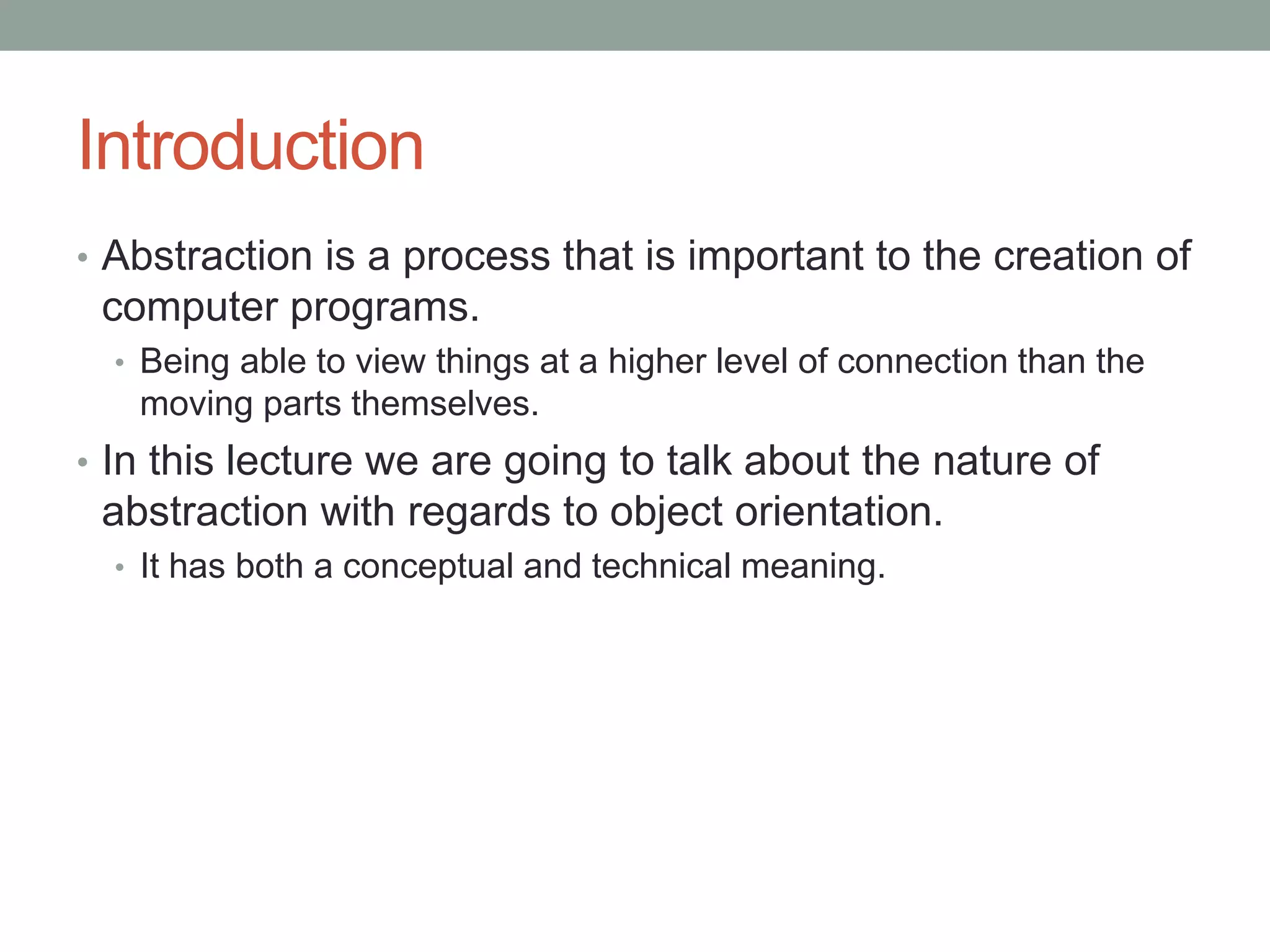 Introduction
• Abstraction is a process that is important to the creation of
computer programs.
• Being able to view things at a higher level of connection than the
moving parts themselves.
• In this lecture we are going to talk about the nature of
abstraction with regards to object orientation.
• It has both a conceptual and technical meaning.
 