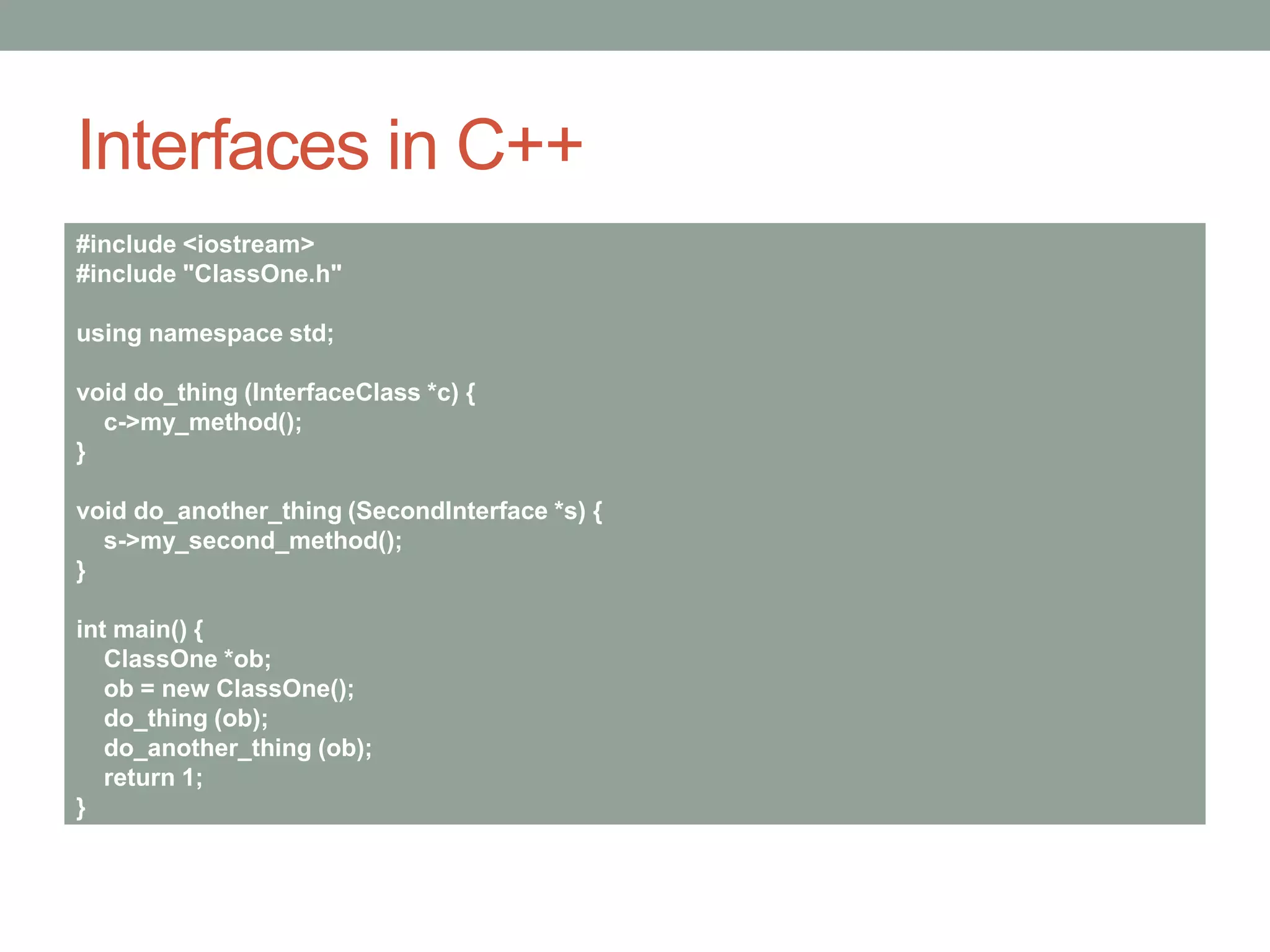 Interfaces in C++
#include <iostream>
#include "ClassOne.h"
using namespace std;
void do_thing (InterfaceClass *c) {
c->my_method();
}
void do_another_thing (SecondInterface *s) {
s->my_second_method();
}
int main() {
ClassOne *ob;
ob = new ClassOne();
do_thing (ob);
do_another_thing (ob);
return 1;
}
 