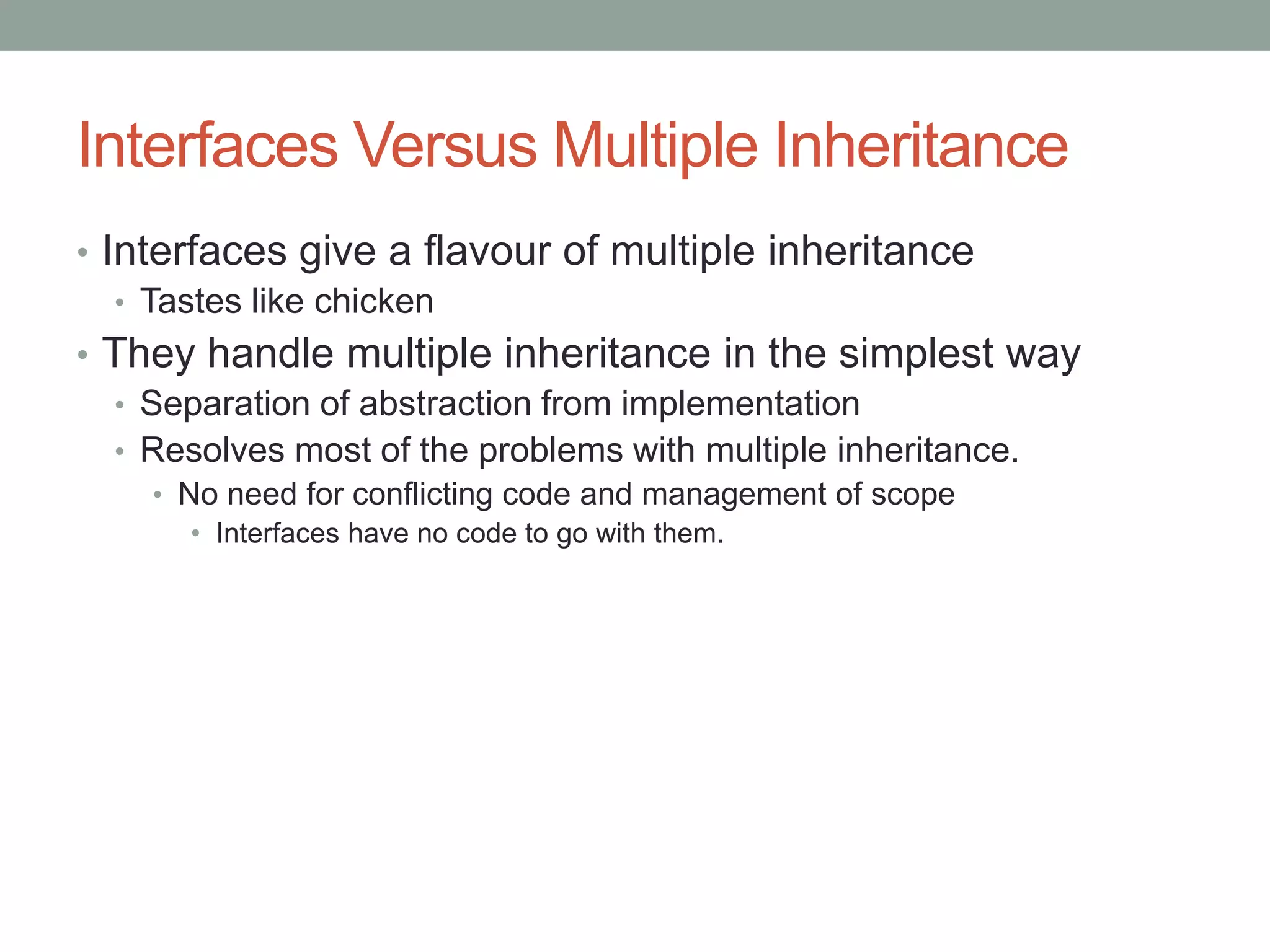 Interfaces Versus Multiple Inheritance
• Interfaces give a flavour of multiple inheritance
• Tastes like chicken
• They handle multiple inheritance in the simplest way
• Separation of abstraction from implementation
• Resolves most of the problems with multiple inheritance.
• No need for conflicting code and management of scope
• Interfaces have no code to go with them.
 