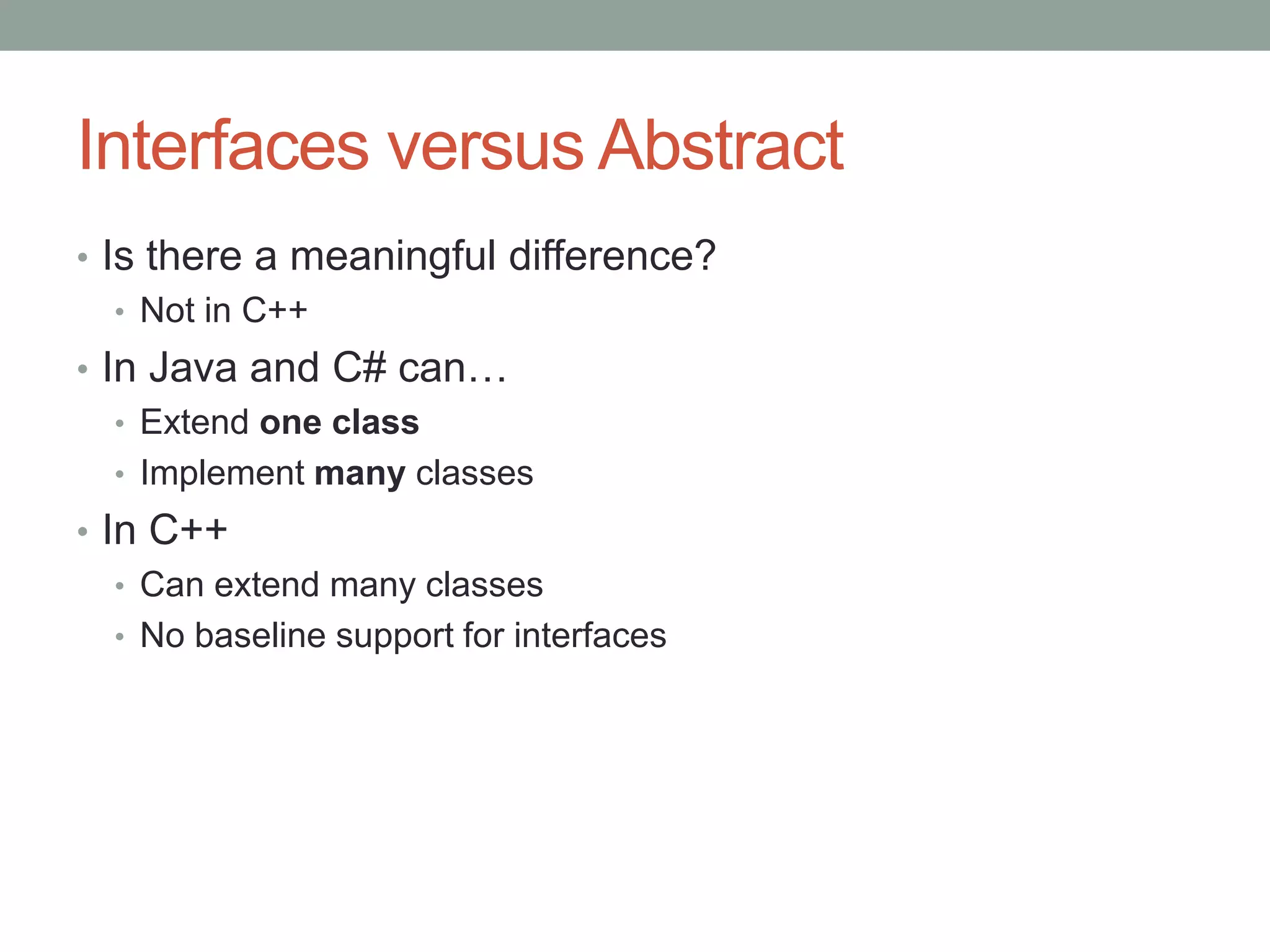 Interfaces versus Abstract
• Is there a meaningful difference?
• Not in C++
• In Java and C# can…
• Extend one class
• Implement many classes
• In C++
• Can extend many classes
• No baseline support for interfaces
 