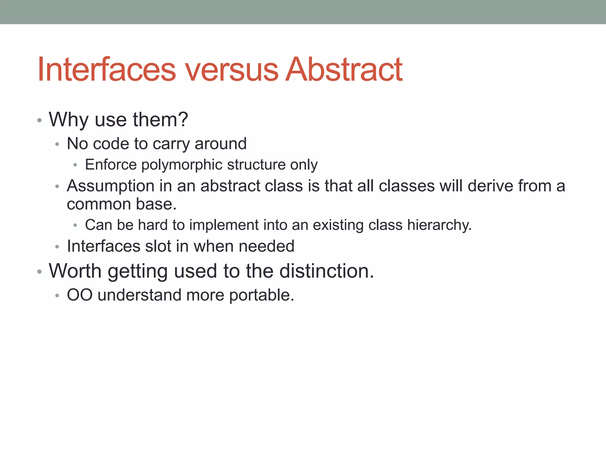 Interfaces versus Abstract
• Why use them?
• No code to carry around
• Enforce polymorphic structure only
• Assumption in an abstract class is that all classes will derive from a
common base.
• Can be hard to implement into an existing class hierarchy.
• Interfaces slot in when needed
• Worth getting used to the distinction.
• OO understand more portable.
 