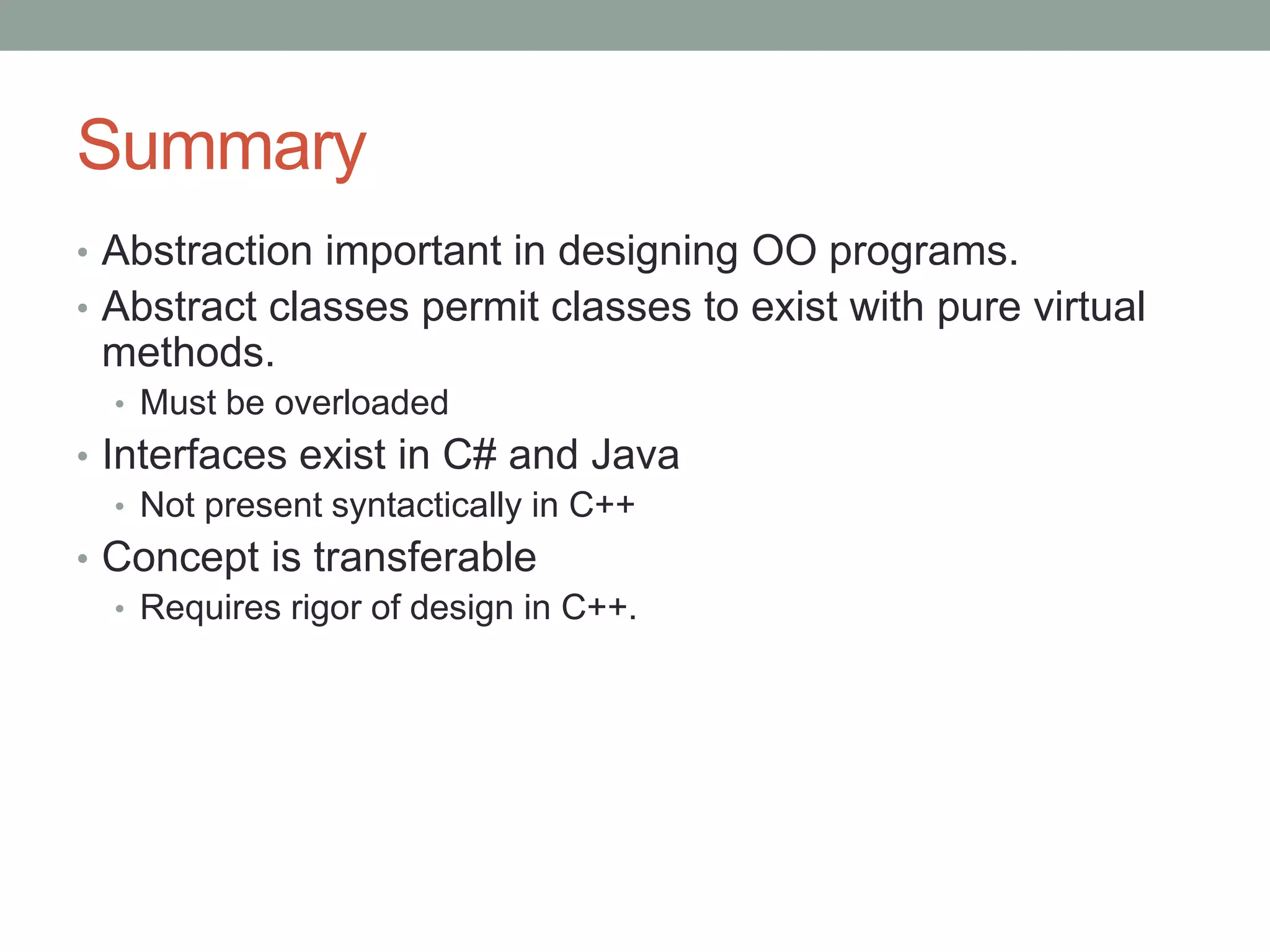 Summary
• Abstraction important in designing OO programs.
• Abstract classes permit classes to exist with pure virtual
methods.
• Must be overloaded
• Interfaces exist in C# and Java
• Not present syntactically in C++
• Concept is transferable
• Requires rigor of design in C++.
 